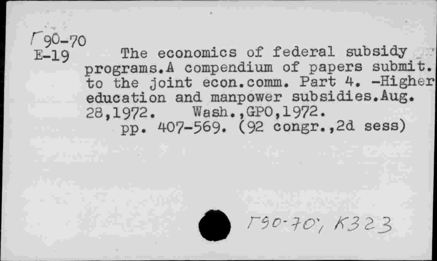 ﻿r9O-7O
E-19 The economics of federal subsidy _ programs.A compendium of papers submit, to the joint econ.comm. Part 4. -Highe] education and manpower subsidies.Aug. 28,1972.	Wash.,GPO,1972.
pp. 407-569. (92 congr.,2d sess)
r^D^O', K3>Z^